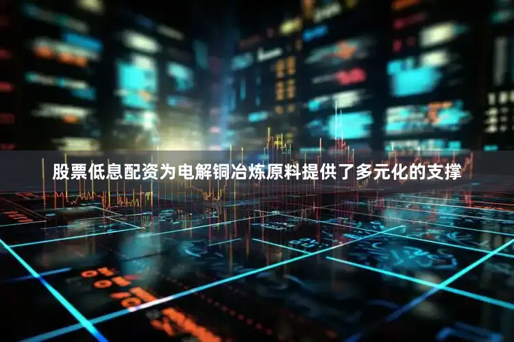 股票低息配资为电解铜冶炼原料提供了多元化的支撑