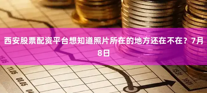 西安股票配资平台想知道照片所在的地方还在不在？7月8日