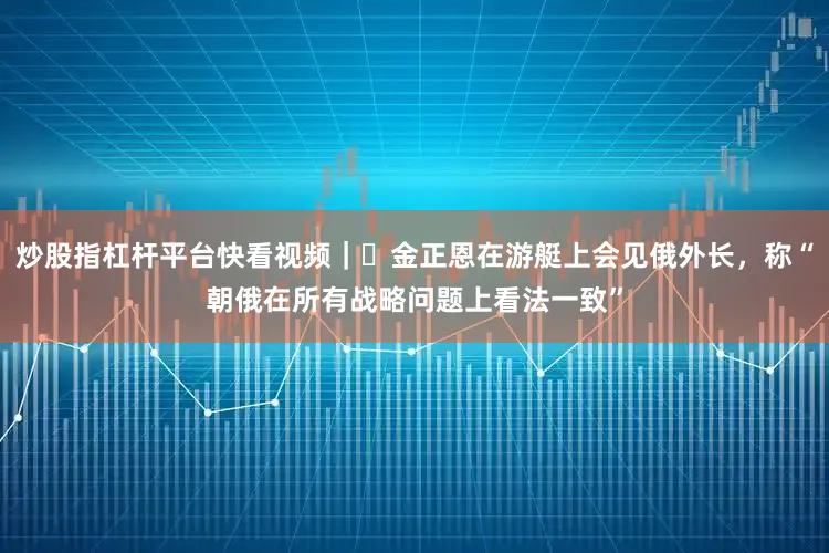 炒股指杠杆平台快看视频｜​金正恩在游艇上会见俄外长，称“朝俄在所有战略问题上看法一致”