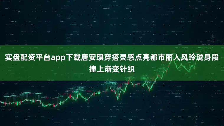 实盘配资平台app下载唐安琪穿搭灵感点亮都市丽人风玲珑身段撞上渐变针织
